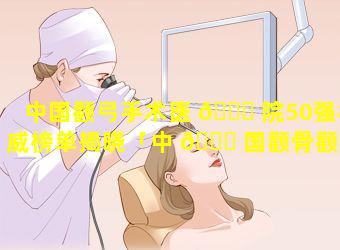 中国颧弓手术医 🐒 院50强权威榜单揭晓「中 🐛 国颧骨颧弓整形医生排行」